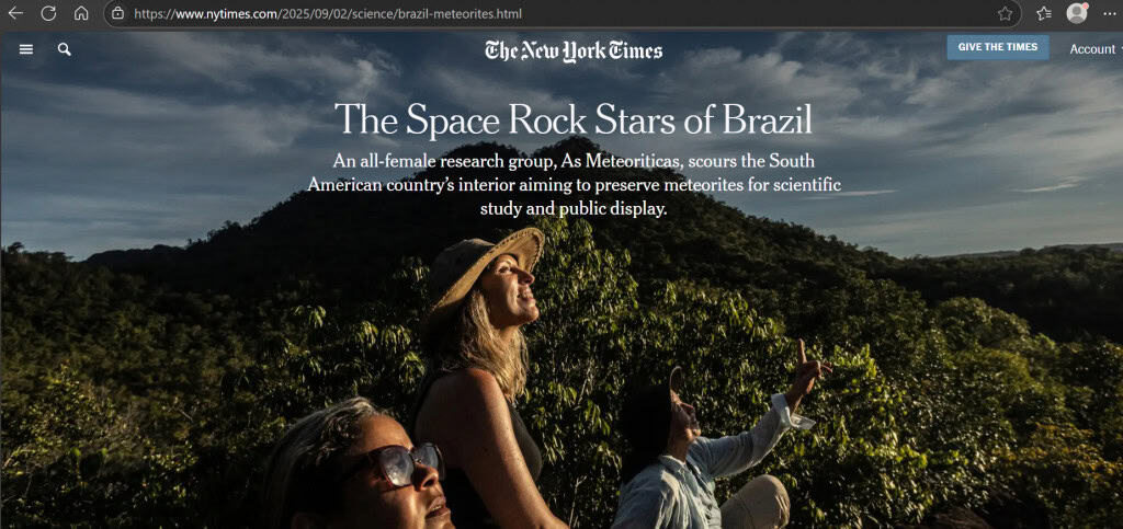 “As Meteoríticas”: brasileiras conquistam o mundo com a ciência dos meteoritos É motivo de muito orgulho para o Brasil quando o país se destaca no cenário internacional em razão da música, do cinema e do esporte. Mas nós também temos estrelas brilhando em outras áreas, como a ciência. É o caso do grupo As Meteoríticas, que foi tema de uma reportagem do jornal The New York Times (NYT), nos EUA, esta semana. “As Meteoríticas”: brasileiras conquistam o mundo com a ciência dos meteoritos