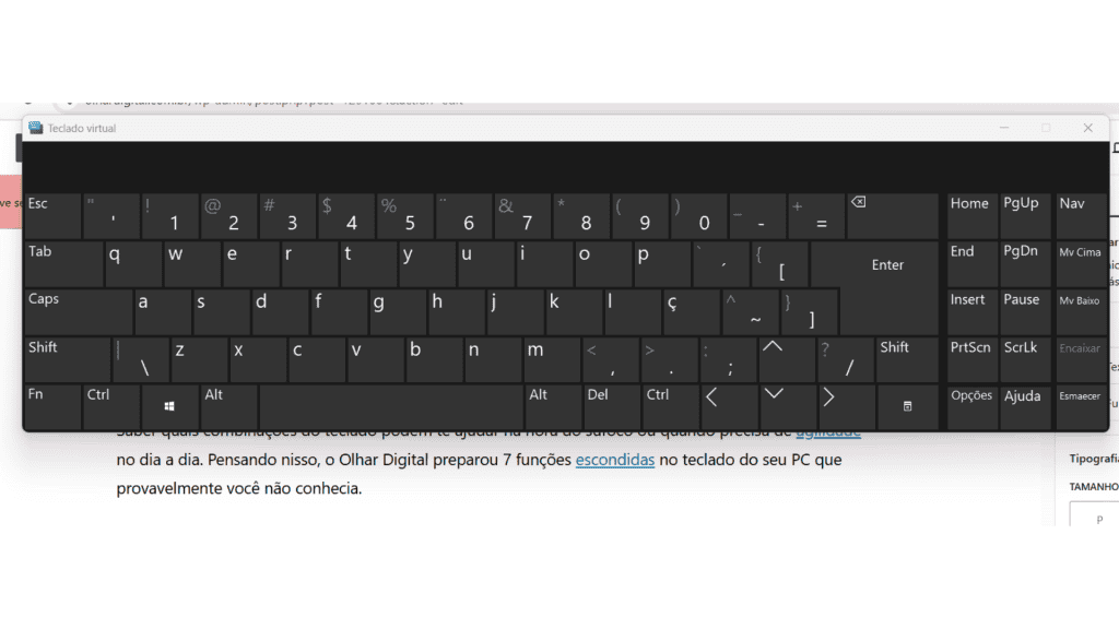 7 funções escondidas no teclado do seu PC que você não conhecia O teclado é um item indispensável para o PC, sobretudo no desktop. Por isso, saber quais combinações de teclas agilizam o dia a dia pode ser útil para ambientes de estudo e trabalho. Pensando nisso, o Olhar Digital listou 7 funções escondidas no teclado do seu PC que provavelmente você não conhecia. Ative o teclado virtual com funções escondidas